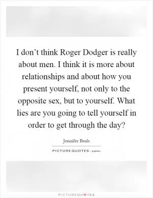 I don’t think Roger Dodger is really about men. I think it is more about relationships and about how you present yourself, not only to the opposite sex, but to yourself. What lies are you going to tell yourself in order to get through the day? Picture Quote #1