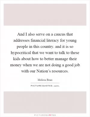 And I also serve on a caucus that addresses financial literacy for young people in this country. and it is so hypocritical that we want to talk to these kids about how to better manage their money when we are not doing a good job with our Nation’s resources Picture Quote #1