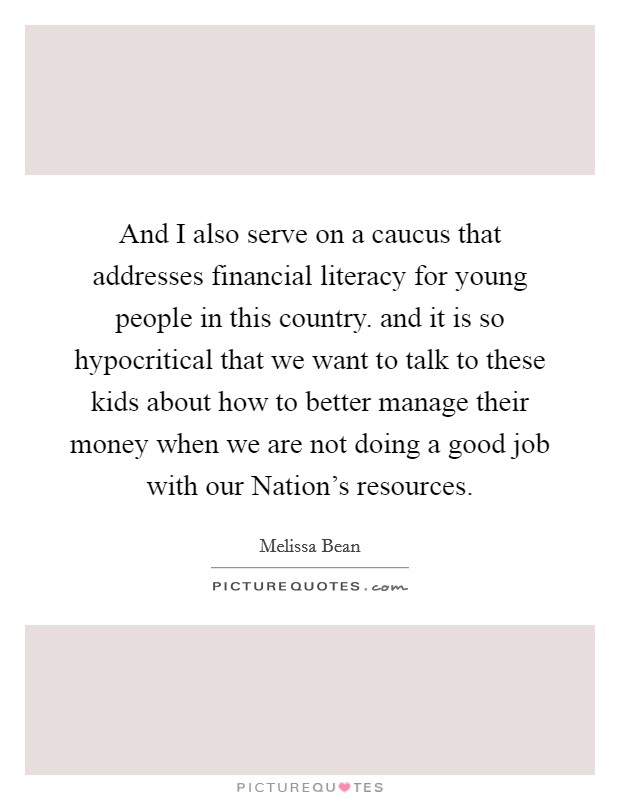 And I also serve on a caucus that addresses financial literacy for young people in this country. and it is so hypocritical that we want to talk to these kids about how to better manage their money when we are not doing a good job with our Nation's resources Picture Quote #1