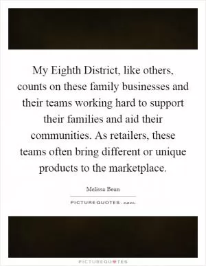 My Eighth District, like others, counts on these family businesses and their teams working hard to support their families and aid their communities. As retailers, these teams often bring different or unique products to the marketplace Picture Quote #1