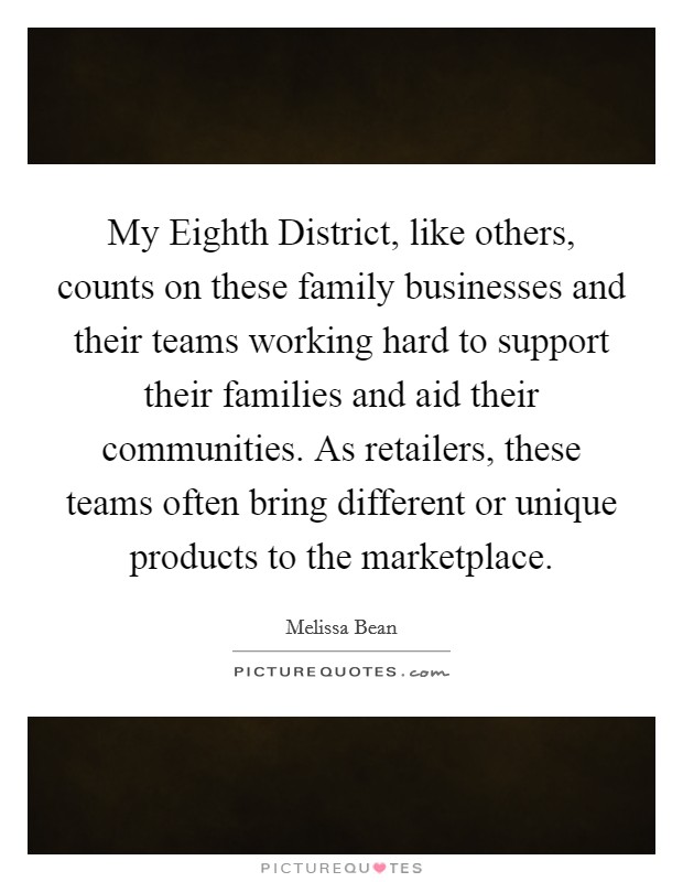 My Eighth District, like others, counts on these family businesses and their teams working hard to support their families and aid their communities. As retailers, these teams often bring different or unique products to the marketplace Picture Quote #1