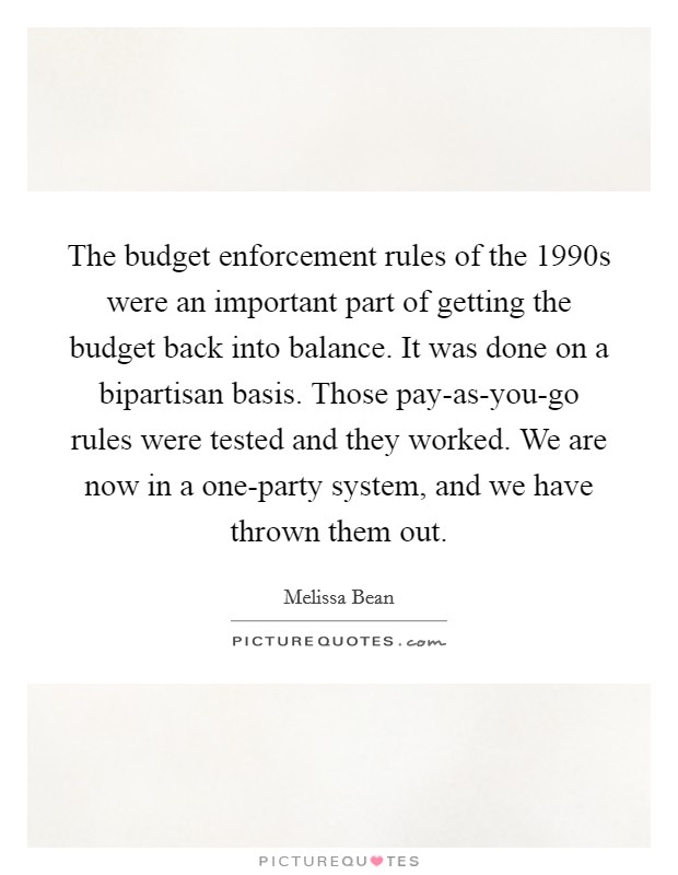 The budget enforcement rules of the 1990s were an important part of getting the budget back into balance. It was done on a bipartisan basis. Those pay-as-you-go rules were tested and they worked. We are now in a one-party system, and we have thrown them out Picture Quote #1