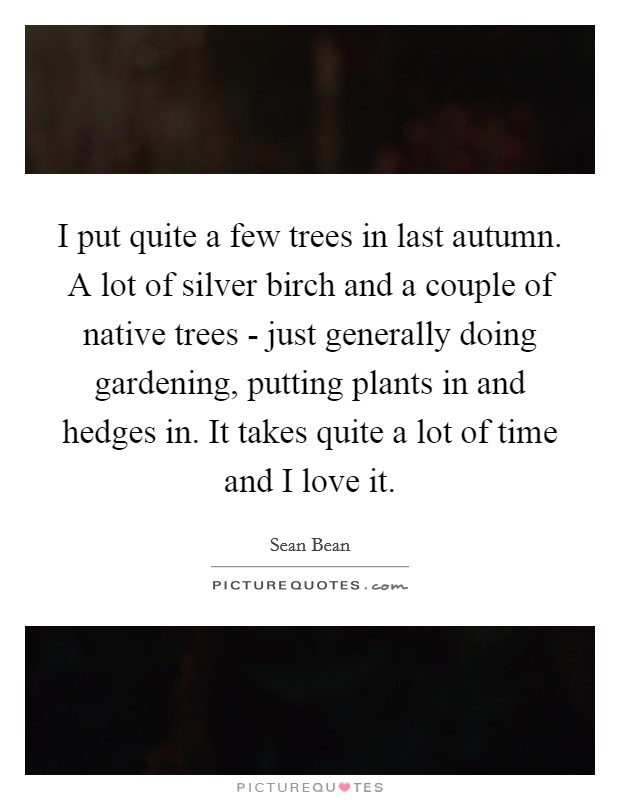 I put quite a few trees in last autumn. A lot of silver birch and a couple of native trees - just generally doing gardening, putting plants in and hedges in. It takes quite a lot of time and I love it Picture Quote #1