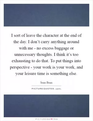 I sort of leave the character at the end of the day. I don’t carry anything around with me - no excess baggage or unnecessary thoughts. I think it’s too exhausting to do that. To put things into perspective - your work is your work, and your leisure time is something else Picture Quote #1