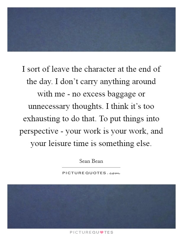 I sort of leave the character at the end of the day. I don't carry anything around with me - no excess baggage or unnecessary thoughts. I think it's too exhausting to do that. To put things into perspective - your work is your work, and your leisure time is something else Picture Quote #1