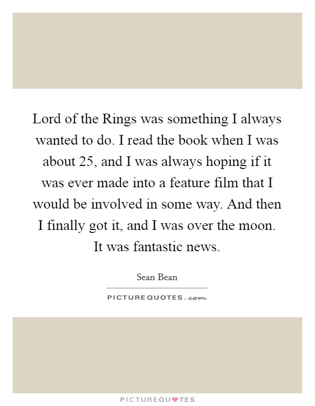 Lord of the Rings was something I always wanted to do. I read the book when I was about 25, and I was always hoping if it was ever made into a feature film that I would be involved in some way. And then I finally got it, and I was over the moon. It was fantastic news Picture Quote #1