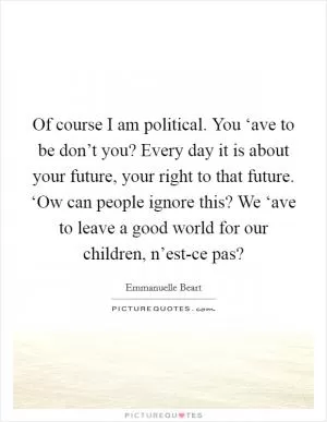 Of course I am political. You ‘ave to be don’t you? Every day it is about your future, your right to that future. ‘Ow can people ignore this? We ‘ave to leave a good world for our children, n’est-ce pas? Picture Quote #1