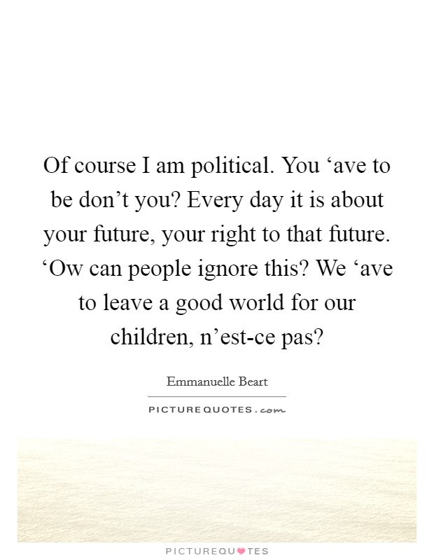 Of course I am political. You ‘ave to be don't you? Every day it is about your future, your right to that future. ‘Ow can people ignore this? We ‘ave to leave a good world for our children, n'est-ce pas? Picture Quote #1