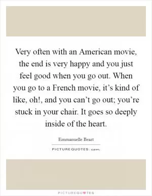 Very often with an American movie, the end is very happy and you just feel good when you go out. When you go to a French movie, it’s kind of like, oh!, and you can’t go out; you’re stuck in your chair. It goes so deeply inside of the heart Picture Quote #1