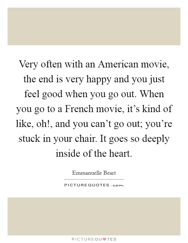 Very often with an American movie, the end is very happy and you just feel good when you go out. When you go to a French movie, it's kind of like, oh!, and you can't go out; you're stuck in your chair. It goes so deeply inside of the heart Picture Quote #1