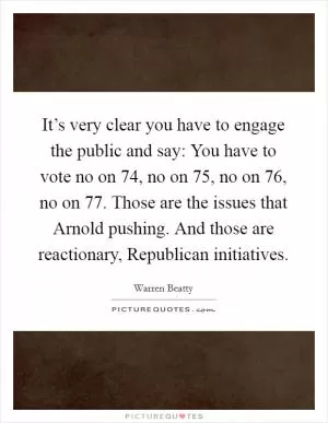 It’s very clear you have to engage the public and say: You have to vote no on 74, no on 75, no on 76, no on 77. Those are the issues that Arnold pushing. And those are reactionary, Republican initiatives Picture Quote #1