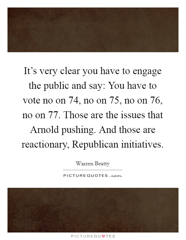 It's very clear you have to engage the public and say: You have to vote no on 74, no on 75, no on 76, no on 77. Those are the issues that Arnold pushing. And those are reactionary, Republican initiatives Picture Quote #1