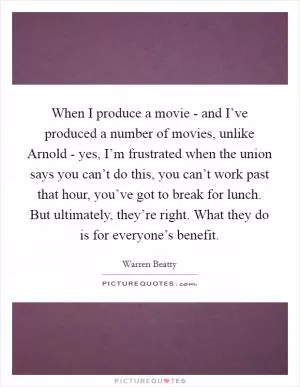 When I produce a movie - and I’ve produced a number of movies, unlike Arnold - yes, I’m frustrated when the union says you can’t do this, you can’t work past that hour, you’ve got to break for lunch. But ultimately, they’re right. What they do is for everyone’s benefit Picture Quote #1