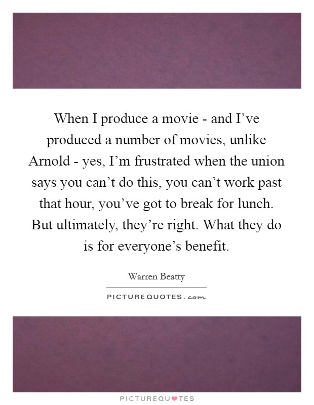 When I produce a movie - and I've produced a number of movies, unlike Arnold - yes, I'm frustrated when the union says you can't do this, you can't work past that hour, you've got to break for lunch. But ultimately, they're right. What they do is for everyone's benefit Picture Quote #1