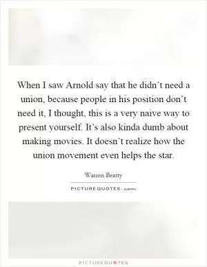 When I saw Arnold say that he didn’t need a union, because people in his position don’t need it, I thought, this is a very naive way to present yourself. It’s also kinda dumb about making movies. It doesn’t realize how the union movement even helps the star Picture Quote #1