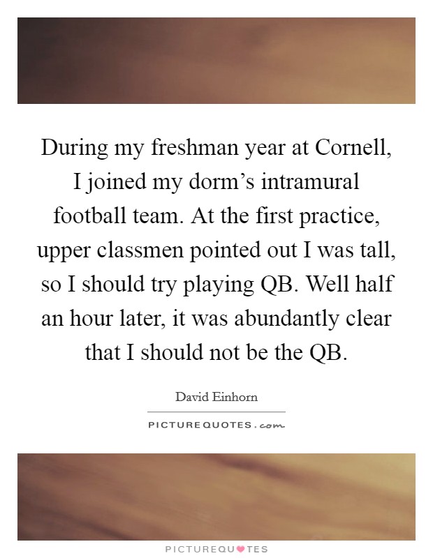 During my freshman year at Cornell, I joined my dorm's intramural football team. At the first practice, upper classmen pointed out I was tall, so I should try playing QB. Well half an hour later, it was abundantly clear that I should not be the QB Picture Quote #1