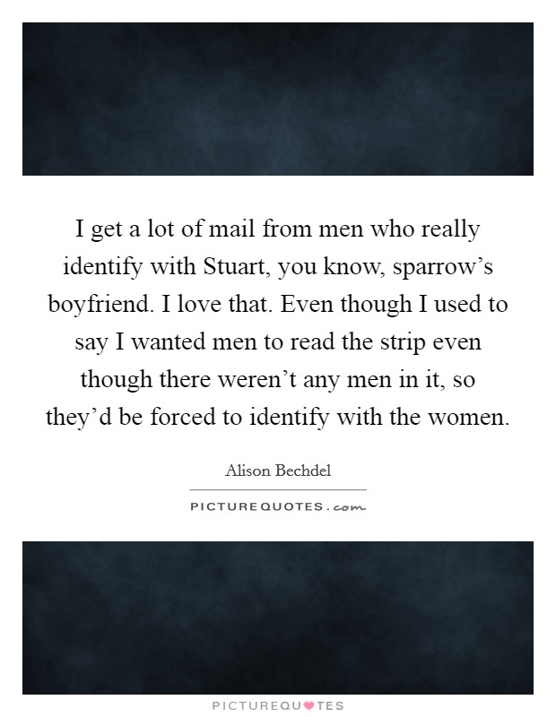 I get a lot of mail from men who really identify with Stuart, you know, sparrow's boyfriend. I love that. Even though I used to say I wanted men to read the strip even though there weren't any men in it, so they'd be forced to identify with the women Picture Quote #1