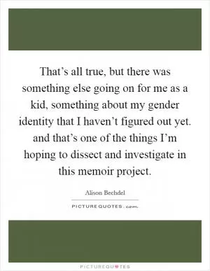 That’s all true, but there was something else going on for me as a kid, something about my gender identity that I haven’t figured out yet. and that’s one of the things I’m hoping to dissect and investigate in this memoir project Picture Quote #1
