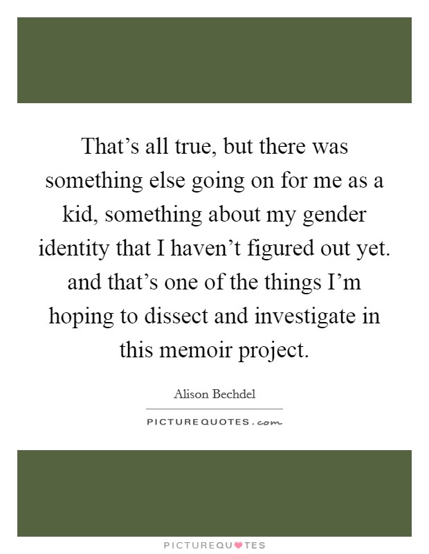 That's all true, but there was something else going on for me as a kid, something about my gender identity that I haven't figured out yet. and that's one of the things I'm hoping to dissect and investigate in this memoir project Picture Quote #1