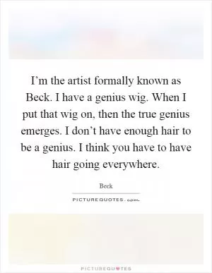 I’m the artist formally known as Beck. I have a genius wig. When I put that wig on, then the true genius emerges. I don’t have enough hair to be a genius. I think you have to have hair going everywhere Picture Quote #1