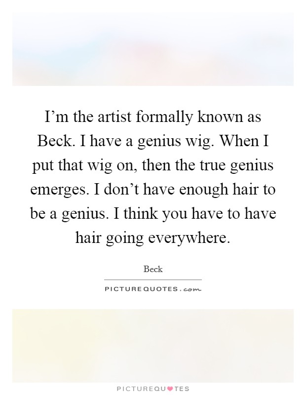 I'm the artist formally known as Beck. I have a genius wig. When I put that wig on, then the true genius emerges. I don't have enough hair to be a genius. I think you have to have hair going everywhere Picture Quote #1
