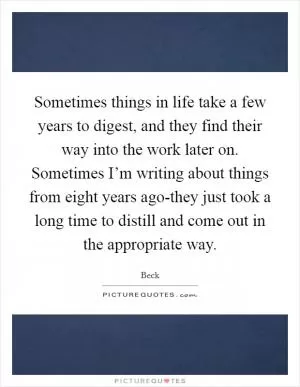 Sometimes things in life take a few years to digest, and they find their way into the work later on. Sometimes I’m writing about things from eight years ago-they just took a long time to distill and come out in the appropriate way Picture Quote #1