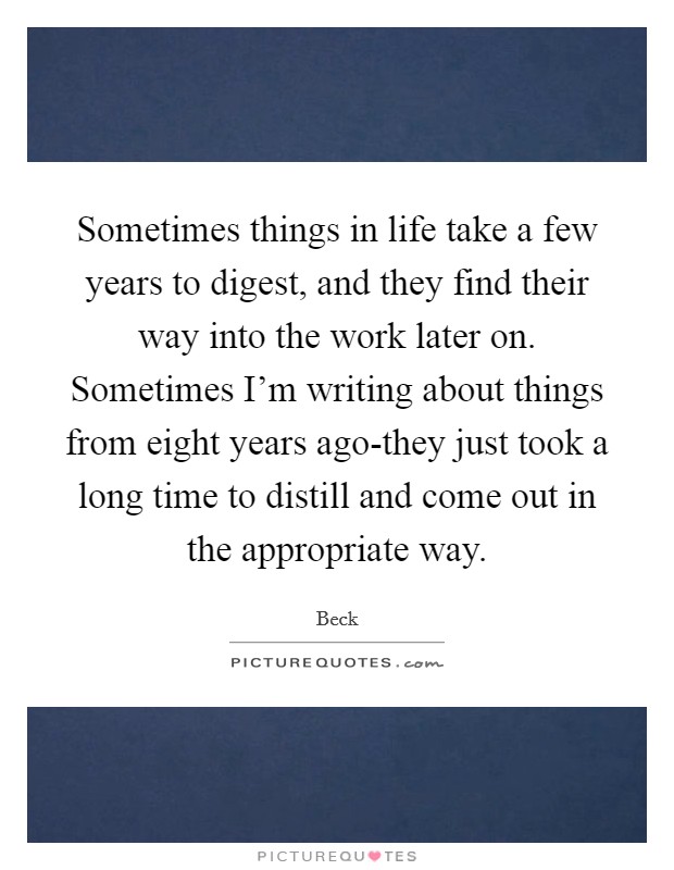 Sometimes things in life take a few years to digest, and they find their way into the work later on. Sometimes I'm writing about things from eight years ago-they just took a long time to distill and come out in the appropriate way Picture Quote #1