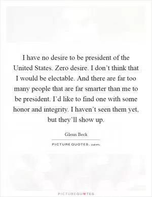 I have no desire to be president of the United States. Zero desire. I don’t think that I would be electable. And there are far too many people that are far smarter than me to be president. I’d like to find one with some honor and integrity. I haven’t seen them yet, but they’ll show up Picture Quote #1