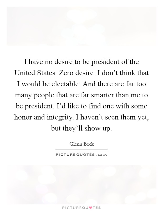 I have no desire to be president of the United States. Zero desire. I don't think that I would be electable. And there are far too many people that are far smarter than me to be president. I'd like to find one with some honor and integrity. I haven't seen them yet, but they'll show up Picture Quote #1
