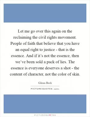 Let me go over this again on the reclaiming the civil rights movement. People of faith that believe that you have an equal right to justice - that is the essence. And if it’s not the essence, then we’ve been sold a pack of lies. The essence is everyone deserves a shot - the content of character, not the color of skin Picture Quote #1
