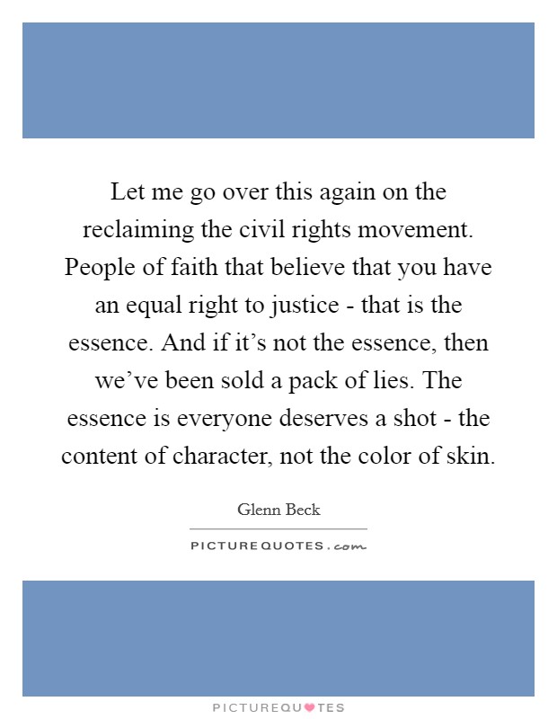 Let me go over this again on the reclaiming the civil rights movement. People of faith that believe that you have an equal right to justice - that is the essence. And if it's not the essence, then we've been sold a pack of lies. The essence is everyone deserves a shot - the content of character, not the color of skin Picture Quote #1