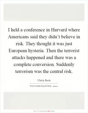 I held a conference in Harvard where Americans said they didn’t believe in risk. They thought it was just European hysteria. Then the terrorist attacks happened and there was a complete conversion. Suddenly terrorism was the central risk Picture Quote #1