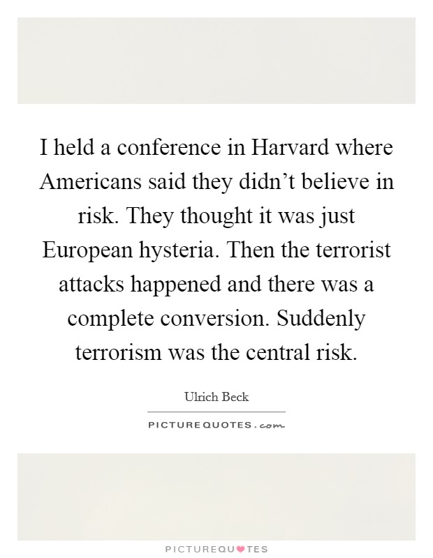 I held a conference in Harvard where Americans said they didn't believe in risk. They thought it was just European hysteria. Then the terrorist attacks happened and there was a complete conversion. Suddenly terrorism was the central risk Picture Quote #1