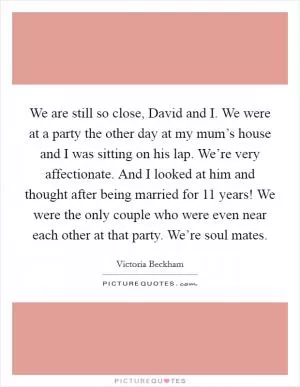 We are still so close, David and I. We were at a party the other day at my mum’s house and I was sitting on his lap. We’re very affectionate. And I looked at him and thought after being married for 11 years! We were the only couple who were even near each other at that party. We’re soul mates Picture Quote #1