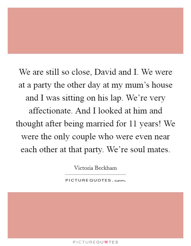 We are still so close, David and I. We were at a party the other day at my mum's house and I was sitting on his lap. We're very affectionate. And I looked at him and thought after being married for 11 years! We were the only couple who were even near each other at that party. We're soul mates Picture Quote #1