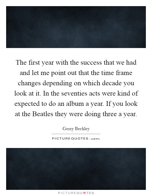 The first year with the success that we had and let me point out that the time frame changes depending on which decade you look at it. In the seventies acts were kind of expected to do an album a year. If you look at the Beatles they were doing three a year Picture Quote #1