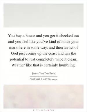 You buy a house and you get it checked out and you feel like you’ve kind of made your mark here in some way. and then an act of God just comes up the coast and has the potential to just completely wipe it clean. Weather like that is certainly humbling Picture Quote #1