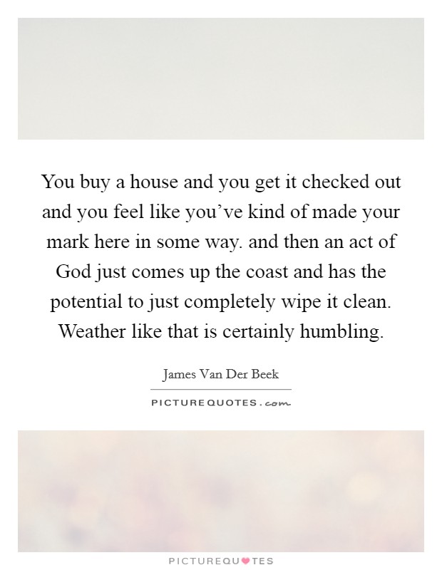 You buy a house and you get it checked out and you feel like you've kind of made your mark here in some way. and then an act of God just comes up the coast and has the potential to just completely wipe it clean. Weather like that is certainly humbling Picture Quote #1