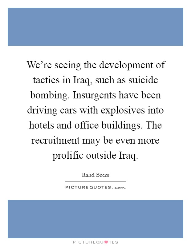 We're seeing the development of tactics in Iraq, such as suicide bombing. Insurgents have been driving cars with explosives into hotels and office buildings. The recruitment may be even more prolific outside Iraq Picture Quote #1