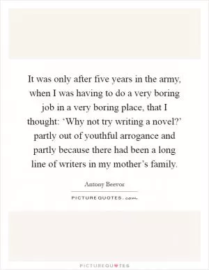 It was only after five years in the army, when I was having to do a very boring job in a very boring place, that I thought: ‘Why not try writing a novel?’ partly out of youthful arrogance and partly because there had been a long line of writers in my mother’s family Picture Quote #1