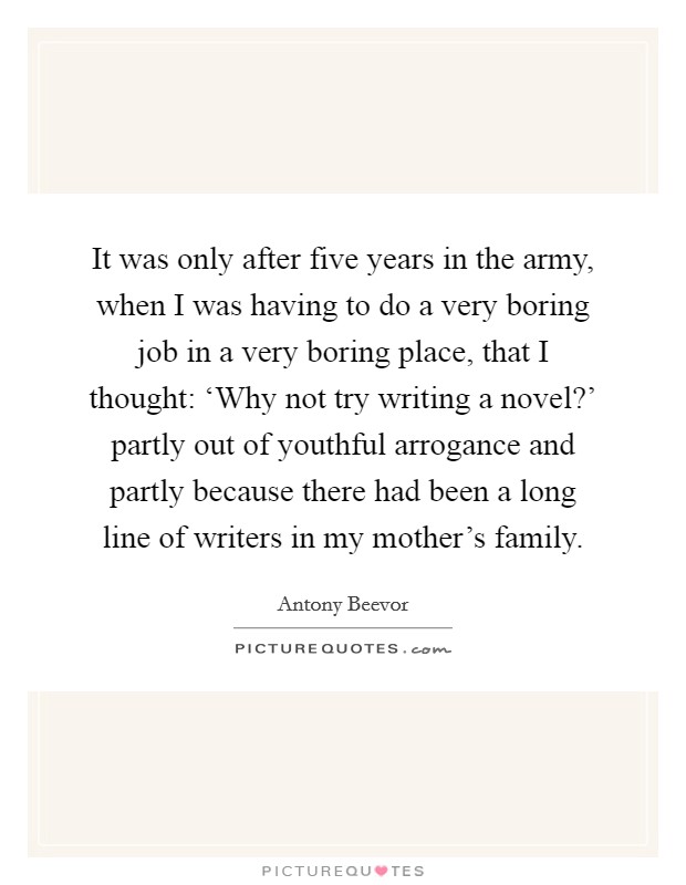 It was only after five years in the army, when I was having to do a very boring job in a very boring place, that I thought: ‘Why not try writing a novel?' partly out of youthful arrogance and partly because there had been a long line of writers in my mother's family Picture Quote #1