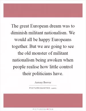 The great European dream was to diminish militant nationalism. We would all be happy Europeans together. But we are going to see the old monster of militant nationalism being awoken when people realise how little control their politicians have Picture Quote #1