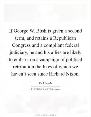 If George W. Bush is given a second term, and retains a Republican Congress and a compliant federal judiciary, he and his allies are likely to embark on a campaign of political retribution the likes of which we haven’t seen since Richard Nixon Picture Quote #1