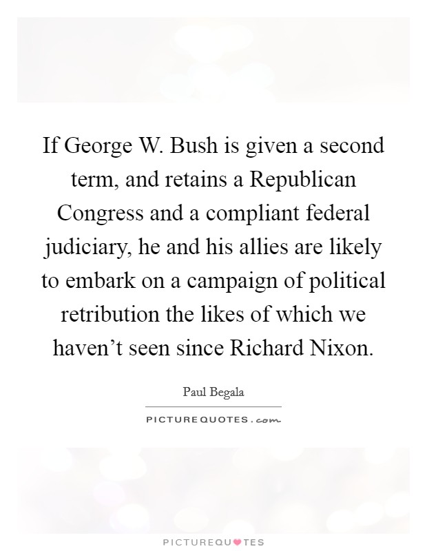 If George W. Bush is given a second term, and retains a Republican Congress and a compliant federal judiciary, he and his allies are likely to embark on a campaign of political retribution the likes of which we haven't seen since Richard Nixon Picture Quote #1