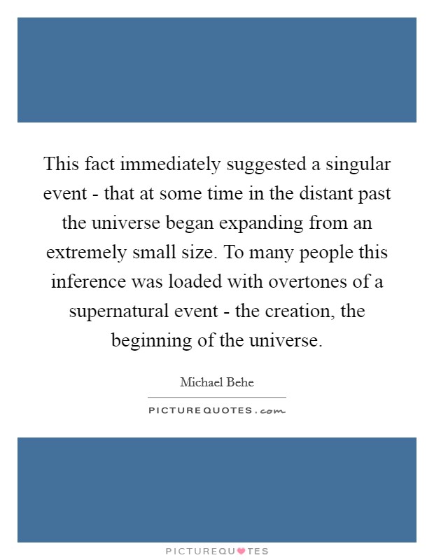 This fact immediately suggested a singular event - that at some time in the distant past the universe began expanding from an extremely small size. To many people this inference was loaded with overtones of a supernatural event - the creation, the beginning of the universe Picture Quote #1