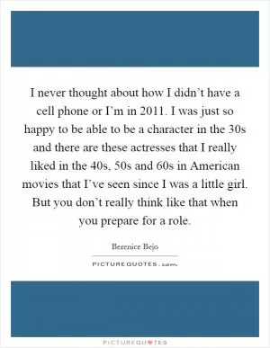 I never thought about how I didn’t have a cell phone or I’m in 2011. I was just so happy to be able to be a character in the 30s and there are these actresses that I really liked in the 40s, 50s and 60s in American movies that I’ve seen since I was a little girl. But you don’t really think like that when you prepare for a role Picture Quote #1