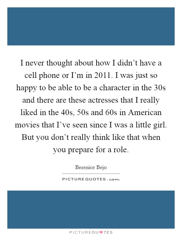 I never thought about how I didn't have a cell phone or I'm in 2011. I was just so happy to be able to be a character in the 30s and there are these actresses that I really liked in the 40s, 50s and 60s in American movies that I've seen since I was a little girl. But you don't really think like that when you prepare for a role Picture Quote #1
