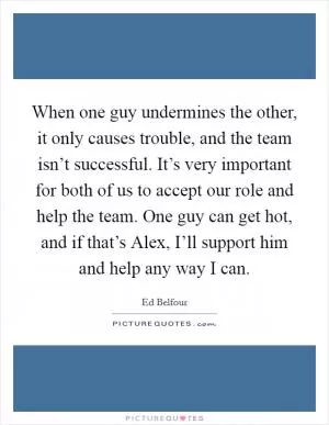 When one guy undermines the other, it only causes trouble, and the team isn’t successful. It’s very important for both of us to accept our role and help the team. One guy can get hot, and if that’s Alex, I’ll support him and help any way I can Picture Quote #1
