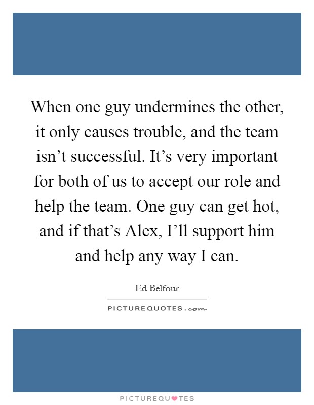 When one guy undermines the other, it only causes trouble, and the team isn't successful. It's very important for both of us to accept our role and help the team. One guy can get hot, and if that's Alex, I'll support him and help any way I can Picture Quote #1