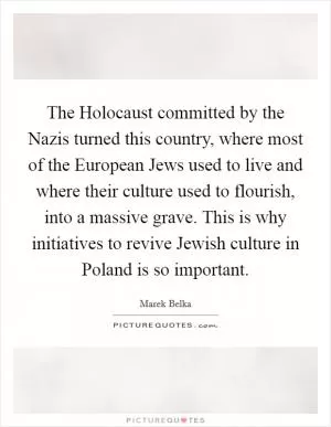The Holocaust committed by the Nazis turned this country, where most of the European Jews used to live and where their culture used to flourish, into a massive grave. This is why initiatives to revive Jewish culture in Poland is so important Picture Quote #1